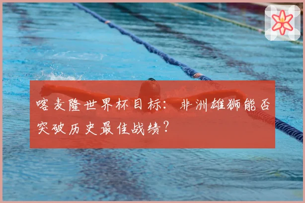 喀麦隆世界杯目标：非洲雄狮能否突破历史最佳战绩？