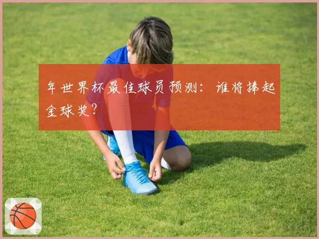 年世界杯最佳球员预测：谁将捧起金球奖？