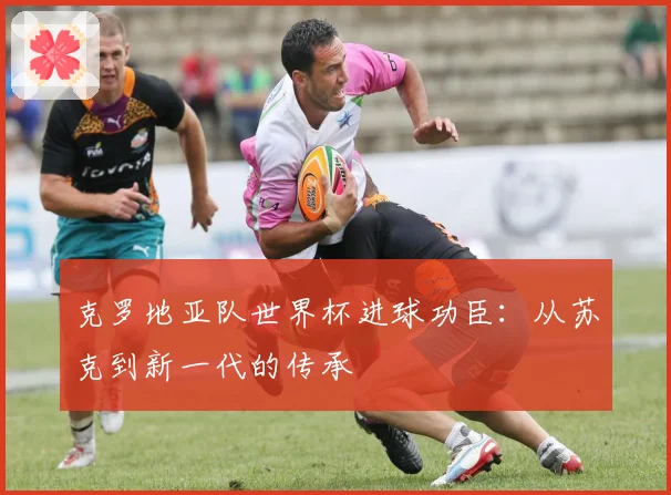 克罗地亚队世界杯进球功臣：从苏克到新一代的传承