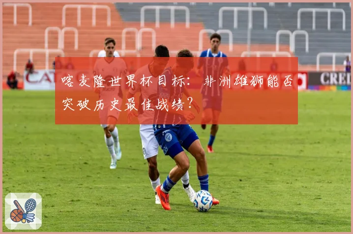 喀麦隆世界杯目标：非洲雄狮能否突破历史最佳战绩？