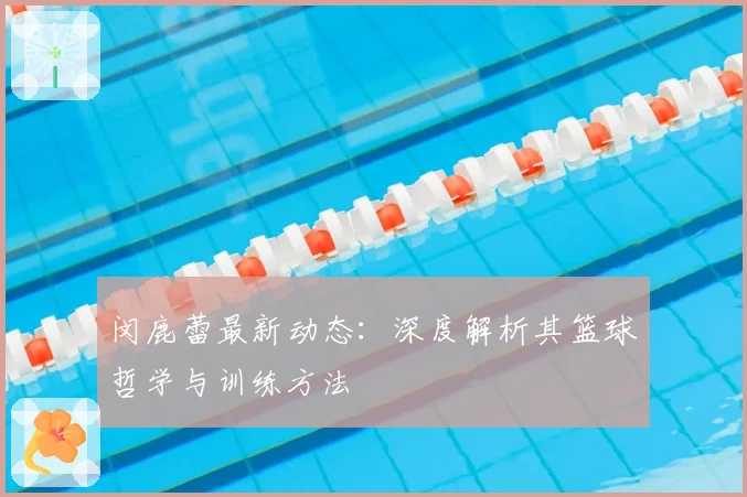 闵鹿蕾最新动态：深度解析其篮球哲学与训练方法