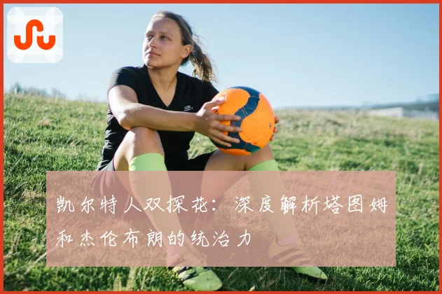 凯尔特人双探花:深度解析塔图姆和杰伦布朗的统治力