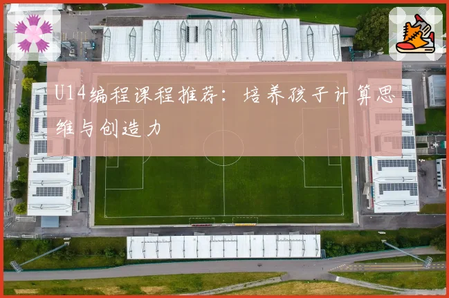U14编程课程推荐：培养孩子计算思维与创造力